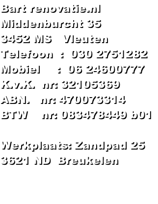 Bart renovatie.nl
Middenburcht 35
3452 MS   Vleuten
Telefoon  :  030 2751282
Mobiel     :  06 24600777
K.v.K.  nr: 32105369
ABN.   nr: 470073314
BTW    nr: 083478449 b01

Werkplaats: Zandpad 25 
3621 ND  Breukelen

